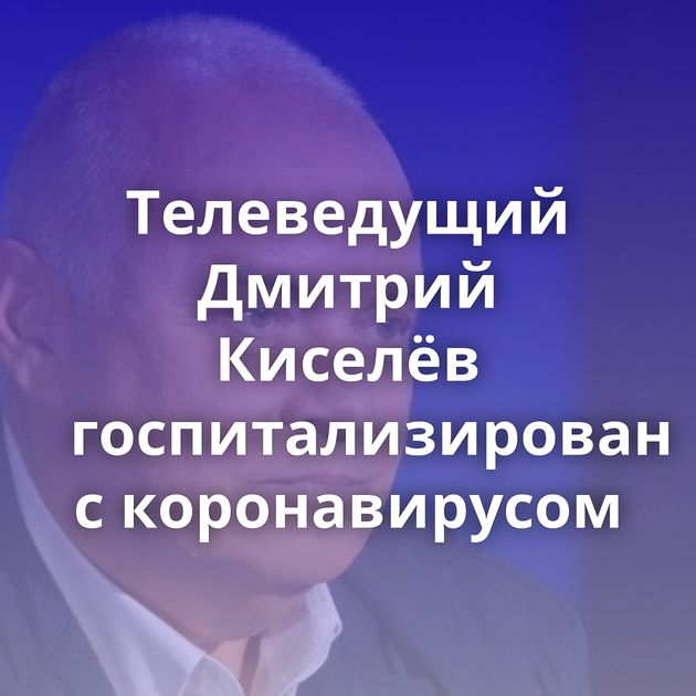 Телеведущий Дмитрий Киселёв госпитализирован с коронавирусом