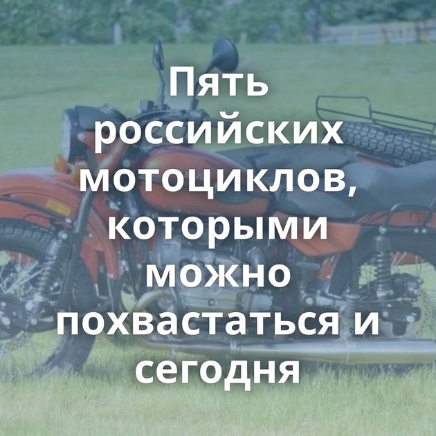 Пять российских мотоциклов, которыми можно похвастаться и сегодня