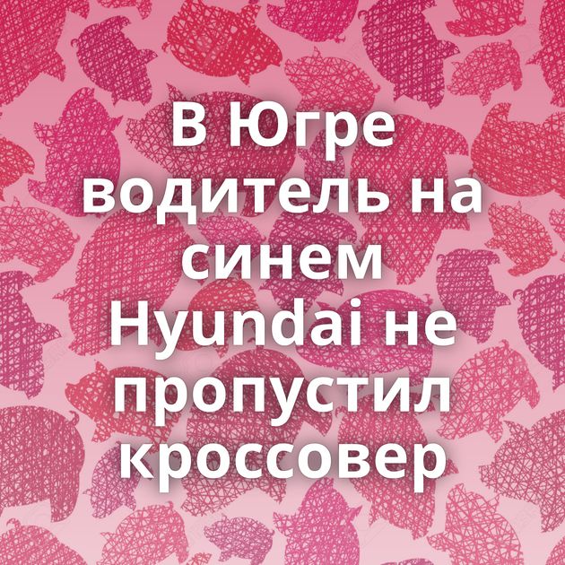 В Югре водитель на синем Hyundai не пропустил кроссовер