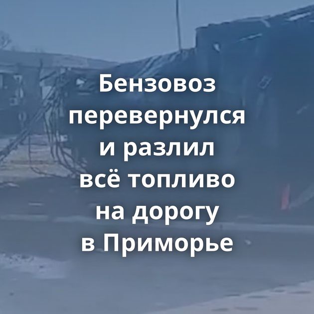 Бензовоз перевернулся и разлил всё топливо на дорогу в Приморье