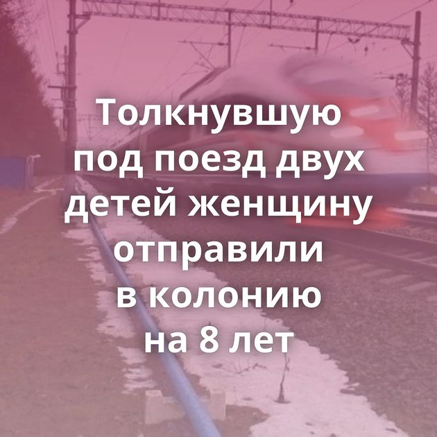 Толкнувшую под поезд двух детей женщину отправили в колонию на 8 лет