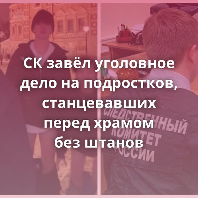 СК завёл уголовное дело на подростков, станцевавших перед храмом без штанов