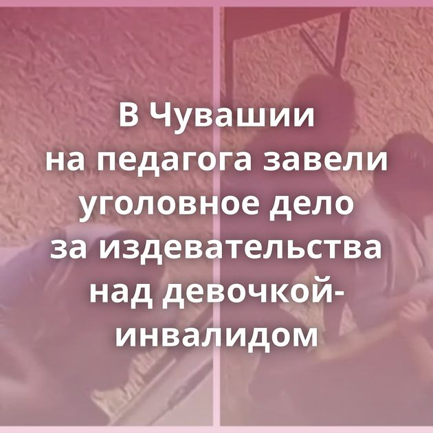 В Чувашии на педагога завели уголовное дело за издевательства над девочкой-инвалидом