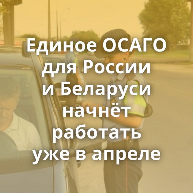 Единое ОСАГО для России и Беларуси начнёт работать уже в апреле