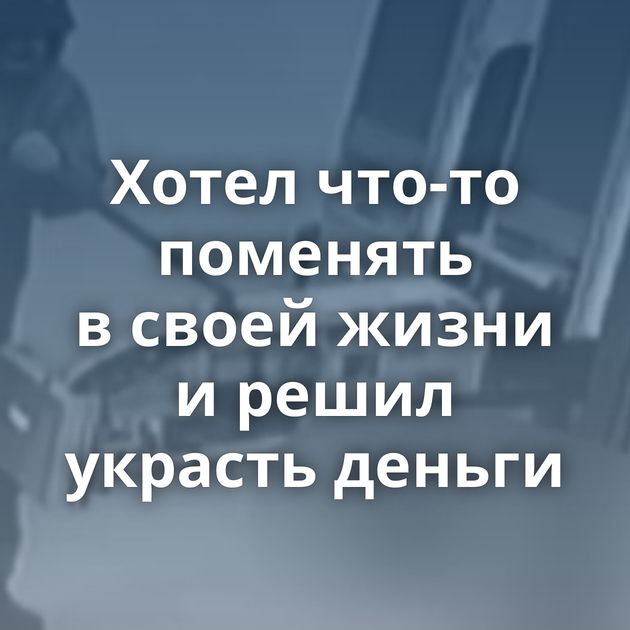 Хотел что-то поменять в своей жизни и решил украсть деньги