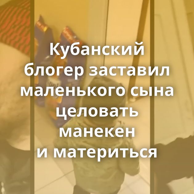 Кубанский блогер заставил маленького сына целовать манекен и материться