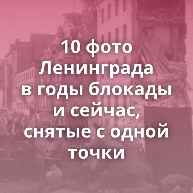 10 фото Ленинграда в годы блокады и сейчас, снятые с одной точки