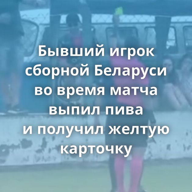 Бывший игрок сборной Беларуси во время матча выпил пива и получил желтую карточку