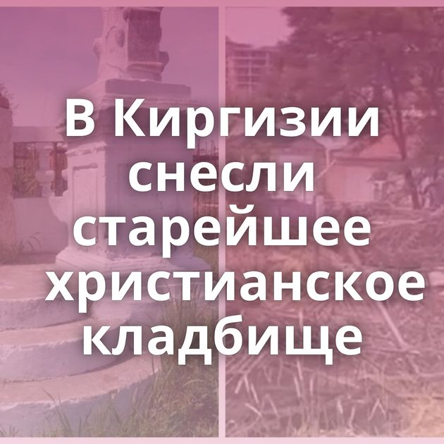 В Киргизии снесли старейшее христианское кладбище