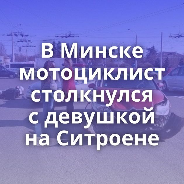 В Минске мотоциклист столкнулся с девушкой на Ситроене