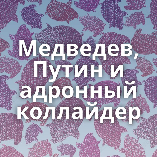 Медведев, Путин и адронный коллайдер