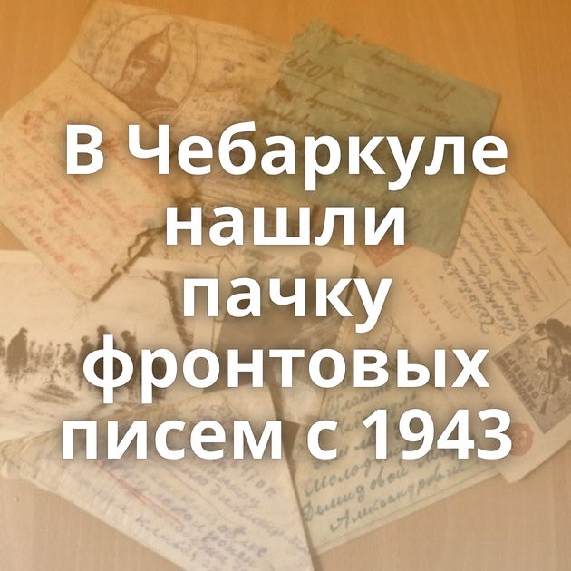 В Чебаркуле нашли пачку фронтовых писем с 1943