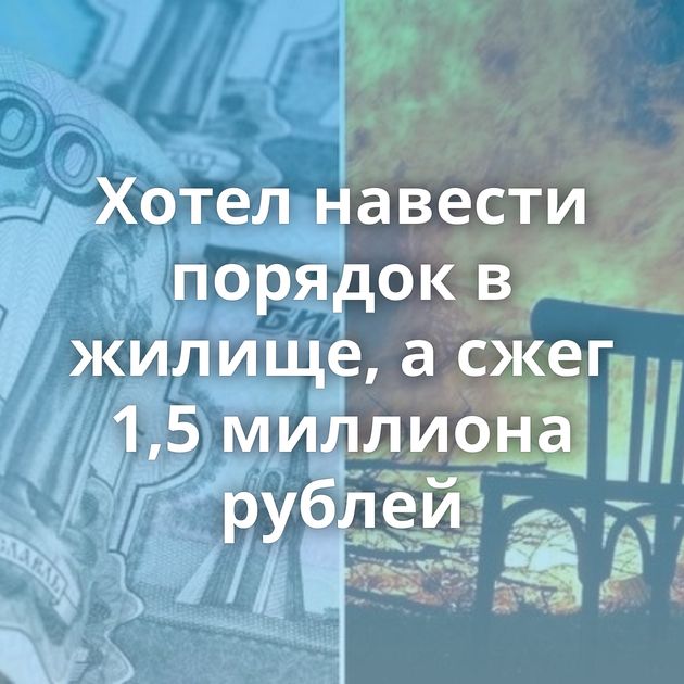 Хотел навести порядок в жилище, а сжег 1,5 миллиона рублей