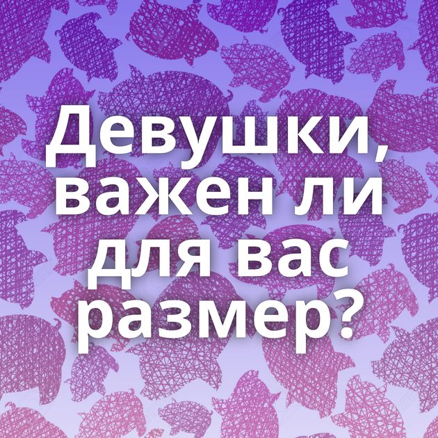 Девушки, важен ли для вас размер?