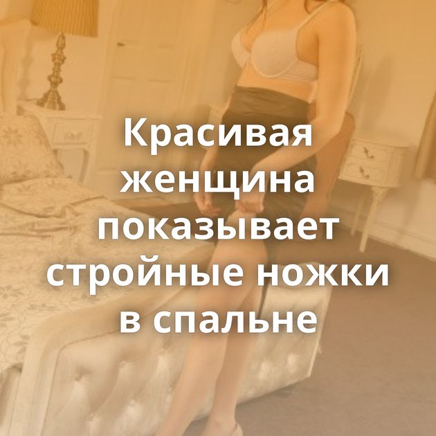 Красивая женщина показывает стройные ножки в спальне