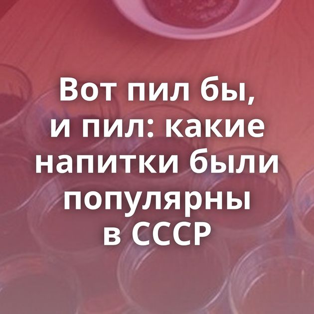 Вот пил бы, и пил: какие напитки были популярны в СССР