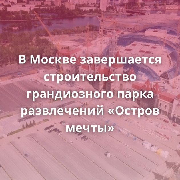 В Москве завершается строительство грандиозного парка развлечений «Остров мечты»