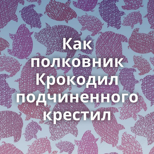 Как полковник Крокодил подчиненного крестил