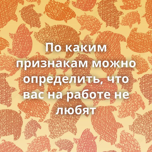 По каким признакам можно определить, что вас на работе не любят