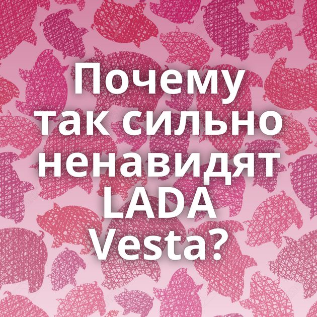 Почему так сильно ненавидят LADA Vesta?