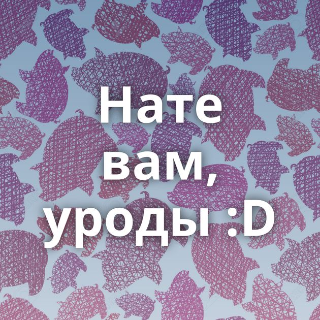 Нате вам, уроды :D