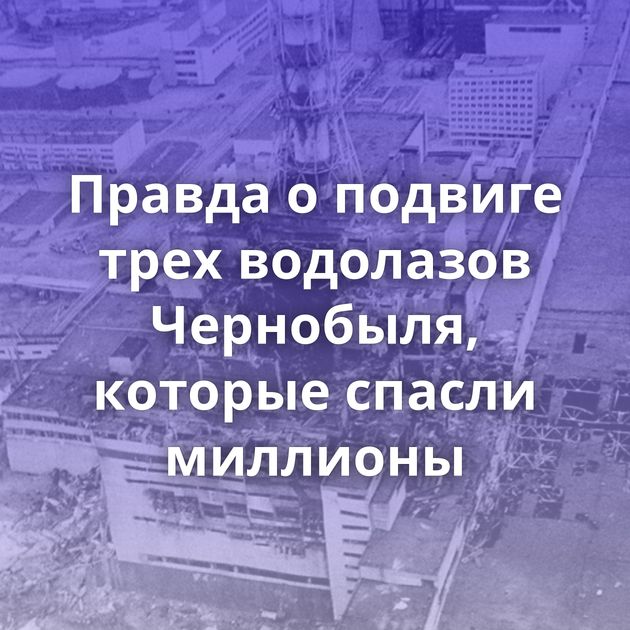 Правда о подвиге трех водолазов Чернобыля, которые спасли миллионы