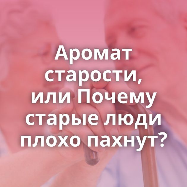 Аромат старости, или Почему старые люди плохо пахнут?