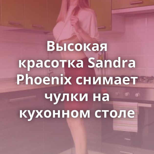 Высокая красотка Sandra Phoenix снимает чулки на кухонном столе
