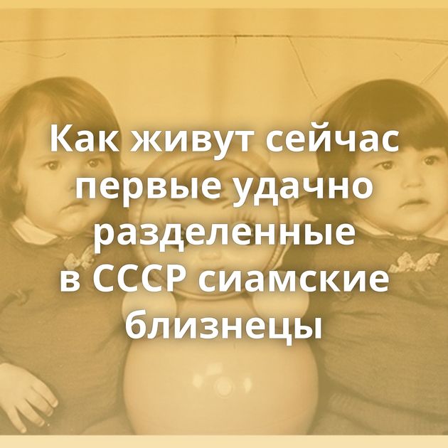 Как живут сейчас первые удачно разделенные в СССР сиамские близнецы