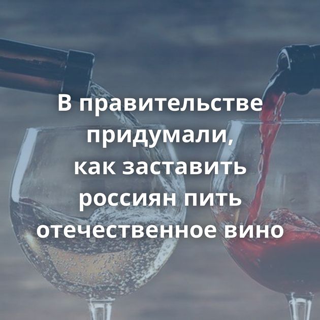 В правительстве придумали, как заставить россиян пить отечественное вино
