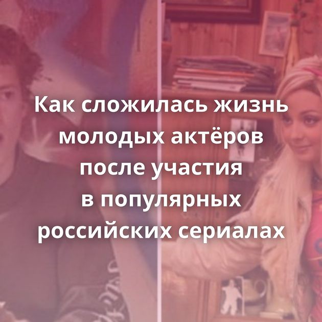 Как сложилась жизнь молодых актёров после участия в популярных российских сериалах