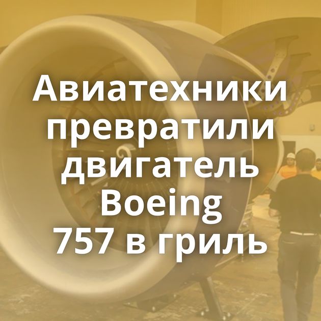 Авиатехники превратили двигатель Boeing 757 в гриль