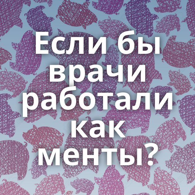 Если бы врачи работали как менты?