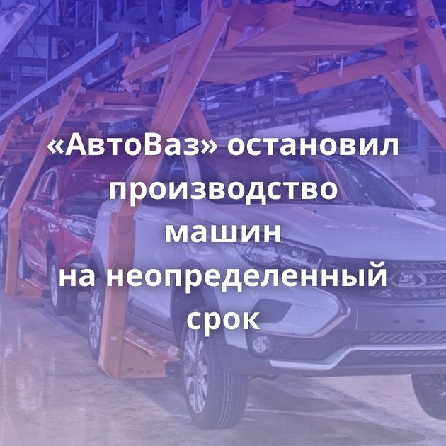 «АвтоВаз» остановил производство машин на неопределенный срок