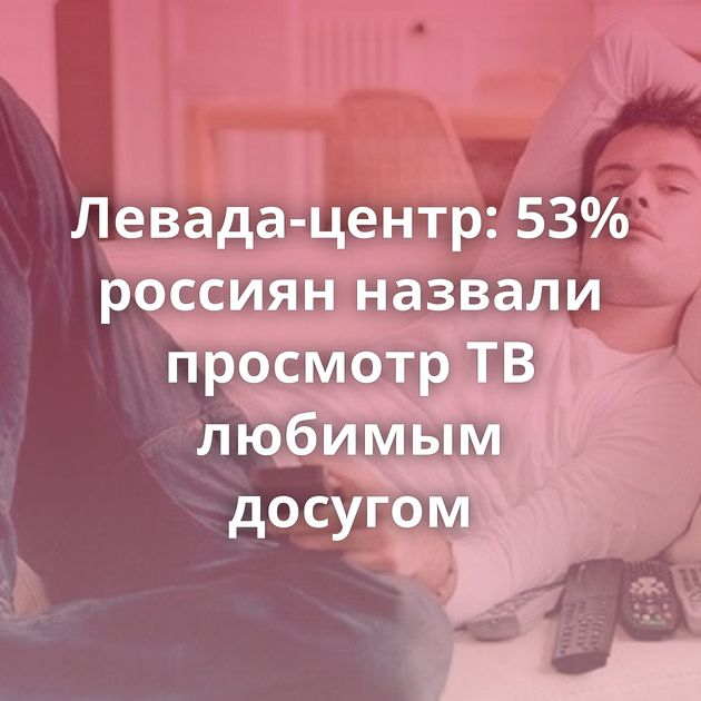 Левада-центр: 53% россиян назвали просмотр ТВ любимым досугом
