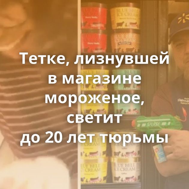 Тетке, лизнувшей в магазине мороженое, светит до 20 лет тюрьмы
