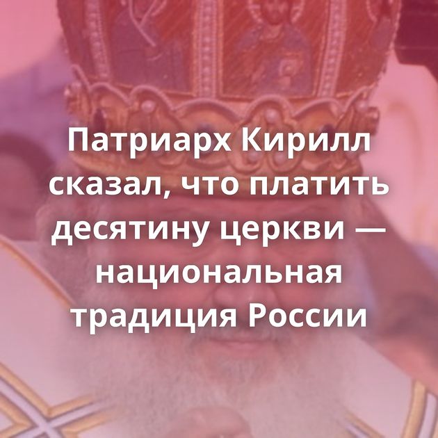Патриарх Кирилл сказал, что платить десятину церкви — национальная традиция России