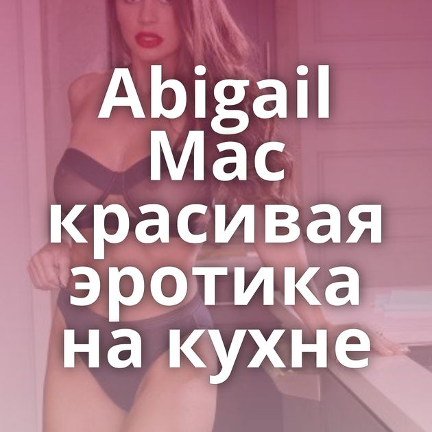 Abigail Mac красивая эротика на кухне