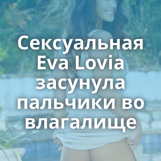 Сексуальная Eva Lovia засунула пальчики во влагалище