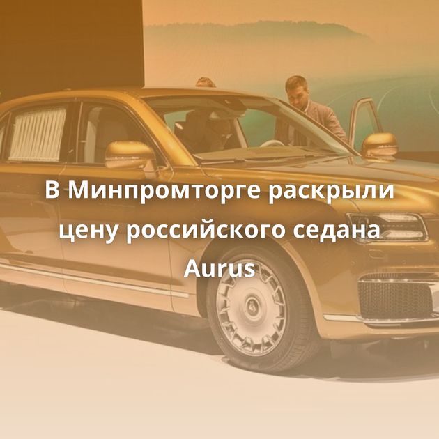 В Минпромторге раскрыли цену российского седана Aurus