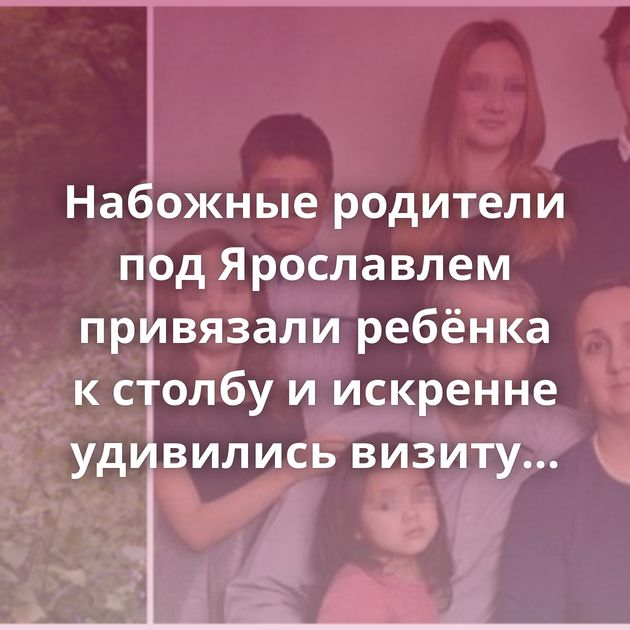 Набожные родители под Ярославлем привязали ребёнка к столбу и искренне удивились визиту полицейских