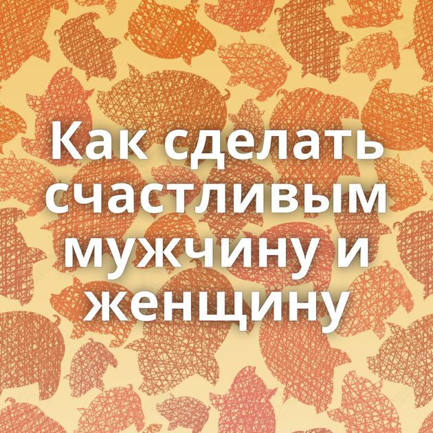 Как сделать счастливым мужчину и женщину