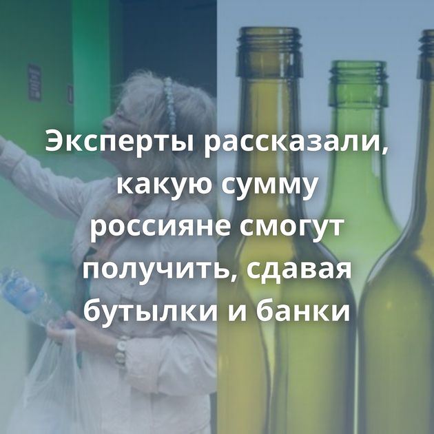 Эксперты рассказали, какую сумму россияне смогут получить, сдавая бутылки и банки
