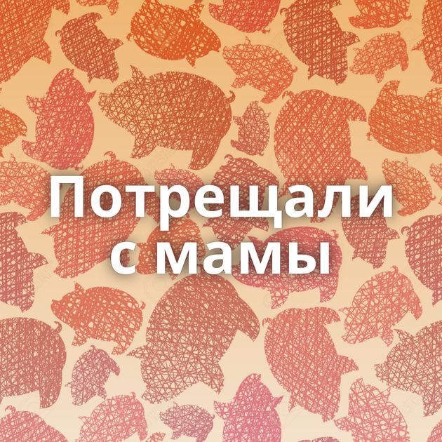 Потрещали с мамы