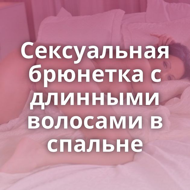 Сексуальная брюнетка с длинными волосами в спальне
