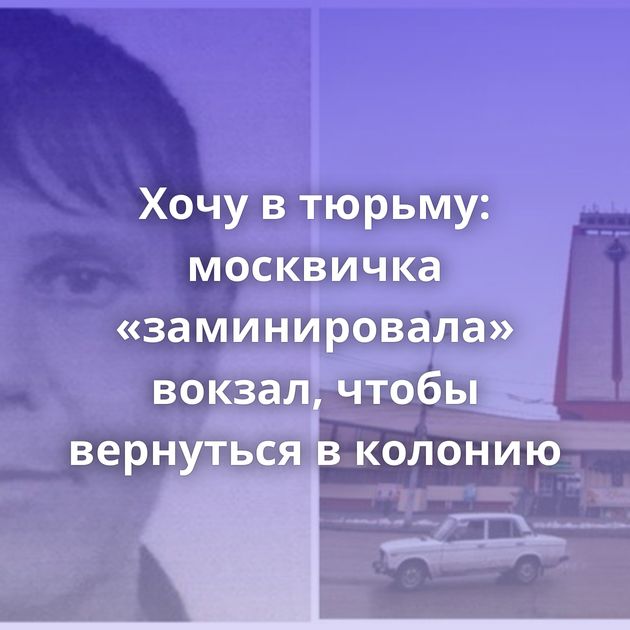 Хочу в тюрьму: москвичка «заминировала» вокзал, чтобы вернуться в колонию