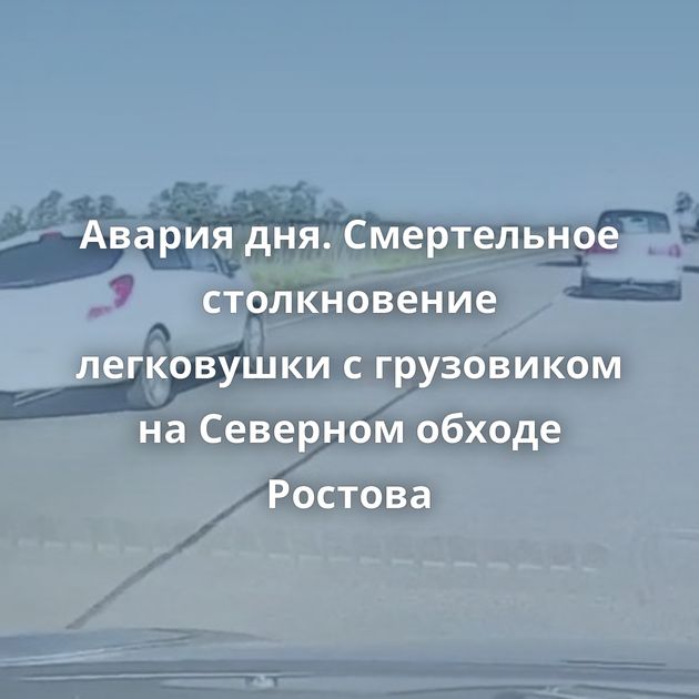 Авария дня. Смертельное столкновение легковушки с грузовиком на Северном обходе Ростова