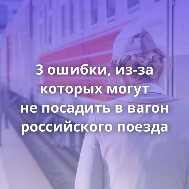 3 ошибки, из-за которых могут не посадить в вагон российского поезда