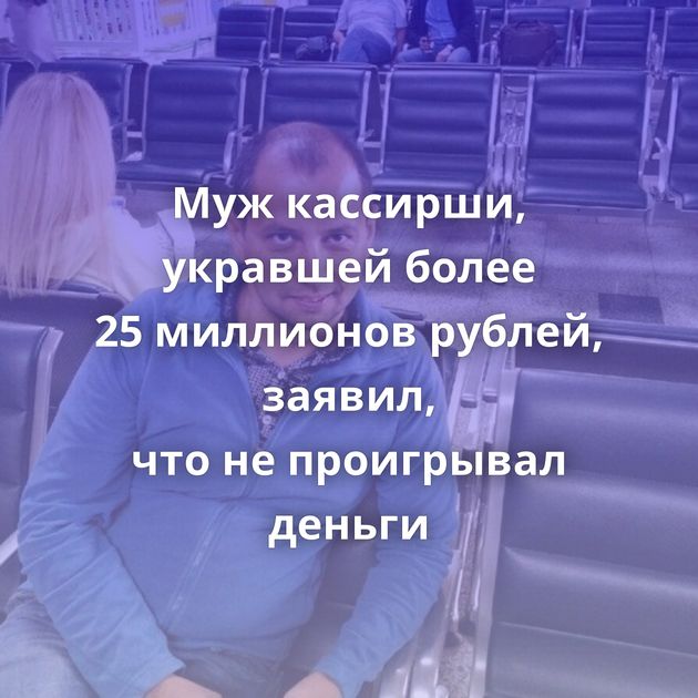 Муж кассирши, укравшей более 25 миллионов рублей, заявил, что не проигрывал деньги