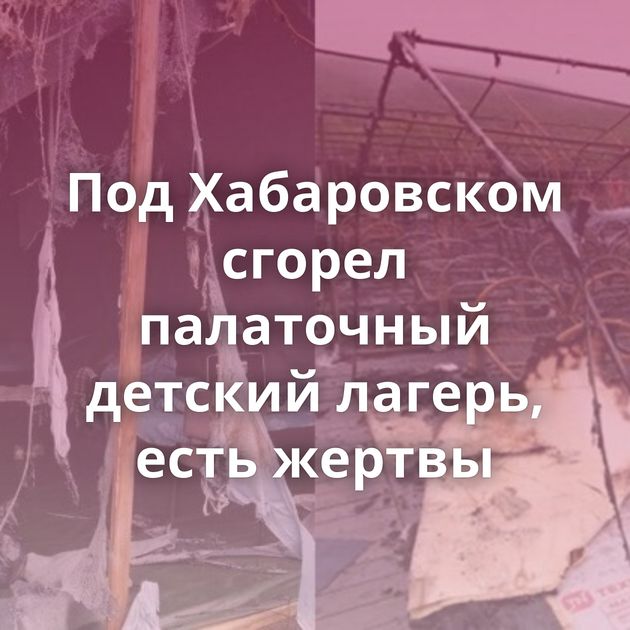 Под Хабаровском сгорел палаточный детский лагерь, есть жертвы
